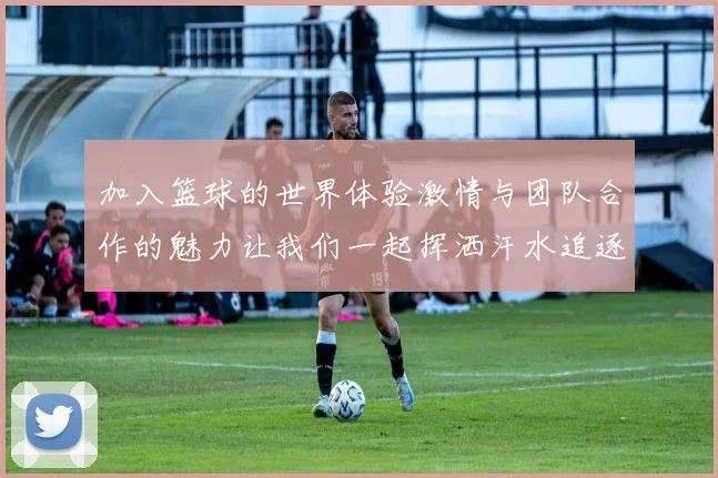 加入篮球的世界体验激情与团队合作的魅力让我们一起挥洒汗水追逐梦想