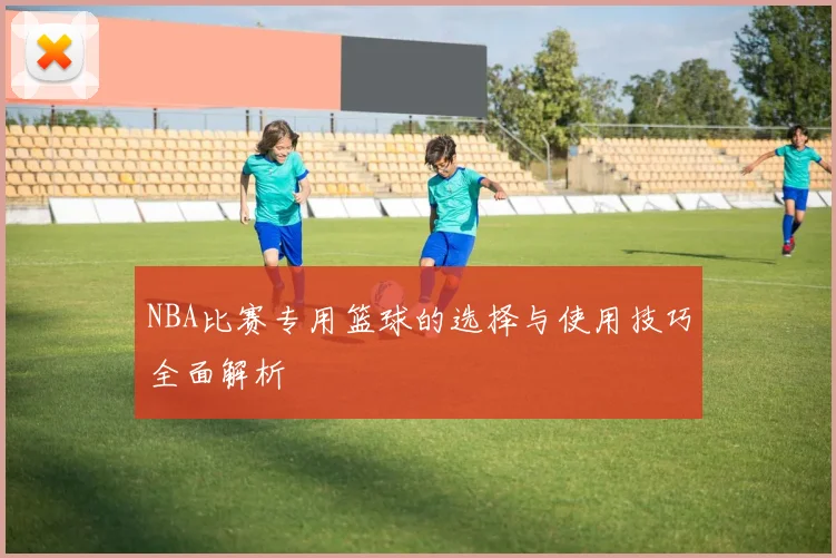 NBA比赛专用篮球的选择与使用技巧全面解析