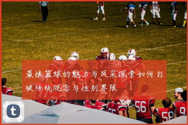 最娘篮球的魅力与风采探索如何打破传统观念与性别界限