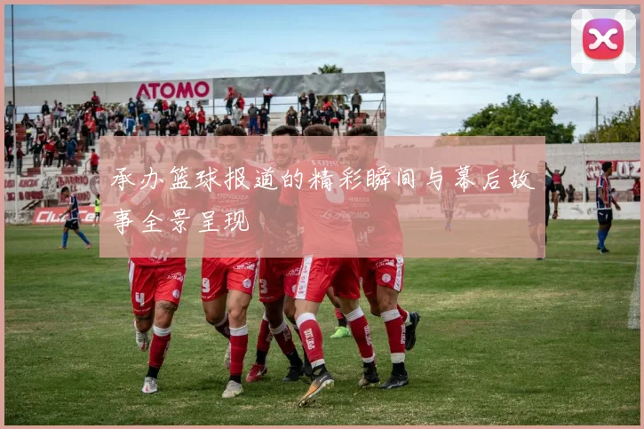 承办篮球报道的精彩瞬间与幕后故事全景呈现