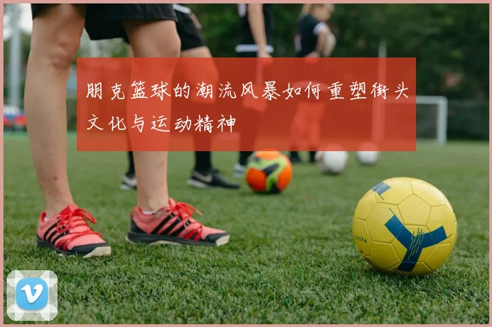 朋克篮球的潮流风暴如何重塑街头文化与运动精神